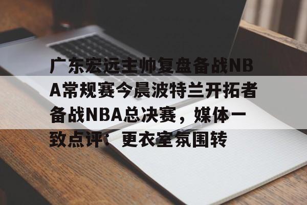 ayx-广东宏远主帅复盘备战NBA常规赛今晨波特兰开拓者备战NBA总决赛，媒体一致点评：更衣室氛围转的简单介绍